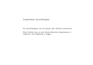 Zusatzfunktion Sound-Navigator
Der Sound-Navigator soll via Earpods oder Vibration funktionieren.
Diese Funktion kann es dem blinden Menschen beispielsweise er-
möglichen, ohne Begleitung zu joggen.
 