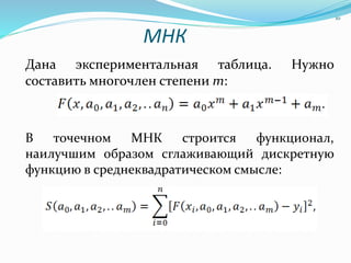 МНК
Дана экспериментальная таблица. Нужно
составить многочлен степени m:
В точечном МНК строится функционал,
наилучшим образом сглаживающий дискретную
функцию в среднеквадратическом смысле:
10
 