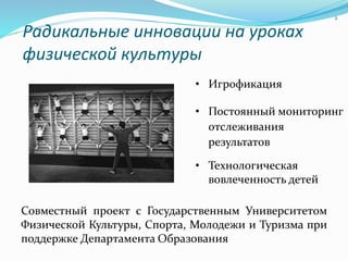 Радикальные инновации на уроках
физической культуры
Совместный проект с Государственным Университетом
Физической Культуры, Спорта, Молодежи и Туризма при
поддержке Департамента Образования
2
• Игрофикация
• Постоянный мониторинг
отслеживания
результатов
• Технологическая
вовлеченность детей
 
