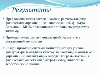 Результаты
 Предложены метод отслеживания и расчета для ряда
физических упражнений с использованием фильтра
Калмана и МНК, позволившие приблизить результат к
точному.
 Проведен эксперимент, показавший результаты с
достаточной точностью.
 Создан прототип системы мониторинга для уроков
физкультуры в младших классах, включающий комплекс
упражнений, позволяющих определять развитие таких
физических качеств как быстроту, силу, гибкость и
теоретические знания.
25
 