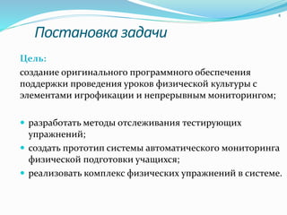 Постановка задачи
Цель:
создание оригинального программного обеспечения
поддержки проведения уроков физической культуры с
элементами игрофикации и непрерывным мониторингом;
 разработать методы отслеживания тестирующих
упражнений;
 создать прототип системы автоматического мониторинга
физической подготовки учащихся;
 реализовать комплекс физических упражнений в системе.
4
 