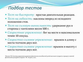 Подбор тестов
 Тест на быстроту: простая двигательная реакция.
 Тест на гибкость: наклоны вперед из исходного
положения стоя.
 Тест на силовую выносливость: удержание рук в
стороны с гантелями весом 500 г.
 Скоростное упражнение: бег на месте в максимальном
темпе 10 секунд.
 Скоростно-силовое упражнение: прыжок в длину с
места толчком двух ног.
 Скоростно-силовое упражнение: прыжок в высоту с
места толчком двух ног.
*Волков Л.В. Система управления развитием физических способностей детей школьного возраста в процессе занятий
физической культурой и спортом - М.: Астрель, 2002.
5
 