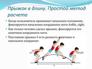 Прыжок в длину. Простой метод
расчета
 Когда пользователь принимает начальное положение,
фиксируются начальные координаты ноги Ankle_right.
 Как только человек сделал прыжок, фиксируется его
конечные координаты ноги.
 Расстояние прыжка 𝑆 есть разность конечных и
начальных координат.
6
 