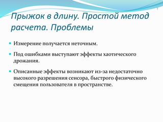 Прыжок в длину. Простой метод
расчета. Проблемы
 Измерение получается неточным.
 Под ошибками выступают эффекты хаотического
дрожания.
 Описанные эффекты возникают из-за недостаточно
высокого разрешения сенсора, быстрого физического
смещения пользователя в пространстве.
7
 