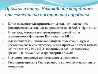 Прыжок в длину. Нахождение координат
приземления по построению параболы
1. Когда пользователь принимает начальное положение,
фиксируются начальные координаты ноги Ankle_right -
2. В прыжке, координаты траектории правой ноги
сглаживаются фильтром Калмана или МНК.
3. Высчитывать конечные координаты траектории будем
несколько раз в момент совершения прыжка по трем точкам
точкам , выбранным в разные моменты
времени и лежащим на траектории прыжка.
4. Значения координат приземления усредняются.
5. Расстояние прыжка 𝑆 есть разность конечных и начальных
координат.
8
 
