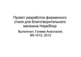 Проект разработки фирменного
стиля для благотворительного
     магазина HopeShop
  Выполнил: Гилева Анастасия,
        ВК-1012, 2012
 
