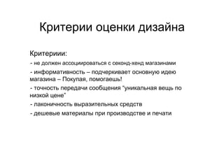 Критерии оценки дизайна

Критериии:
 - не должен ассоциироваться с секонд-хенд магазинами
- 




- информативность – подчеркивает основную идею
- 



магазина – Покупая, помогаешь!
- точность передачи сообщения “уникальная вещь по
- 



низкой цене”
- лаконичность выразительных средств
- 




 - дешевые материалы при производстве и печати
- 
 
