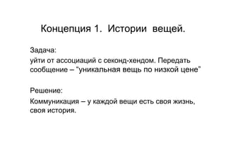 Концепция 1. Истории вещей.

Задача:
уйти от ассоциаций с секонд-хендом. Передать
сообщение – “уникальная вещь по низкой цене”

Решение:
Коммуникация – у каждой вещи есть своя жизнь,
своя история.
 