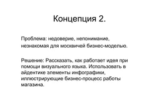 Концепция 2.

Проблема: недоверие, непонимание,
незнакомая для москвичей бизнес-моделью.

Решение: Рассказать, как работает идея при
помощи визуального языка. Использовать в
айдентике элементы инфографики,
иллюстрирующие бизнес-процесс работы
магазина.
 