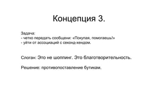 Концепция 3.
Задача:
- четко передать сообщени: «Покупая, помогаешь!»
- уйти от ассоциаций с секонд-хендом.


Слоган: Это не шоппинг. Это благотворительность.

Решение: противопоставление бутикам.
 