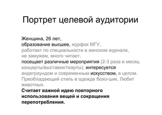 Портрет целевой аудитории

Женщина, 26 лет,
образование высшее, журфак МГУ,
работает по специальности в женском журнале,
не замужем, много читает,
посещает различные мероприятия (2-3 раза в месяц
концерты/выставки/теарты), интересуется
андеграундом и современным искусством, в целом.
Преобладающий стиль в одежде бохо-шик. Любит
животных.
Cчитает важной идею повторного
использования вещей и сокращения
перепотребления.
 