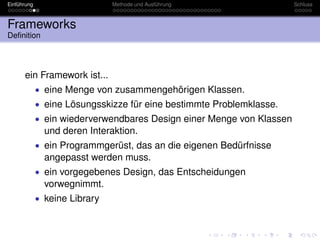 Einführung                     Methode und Ausführung                  Schluss



Frameworks
Deﬁnition




      ein Framework ist...
             • eine Menge von zusammengehörigen Klassen.
             • eine Lösungsskizze für eine bestimmte Problemklasse.
             • ein wiederverwendbares Design einer Menge von Klassen
               und deren Interaktion.
             • ein Programmgerüst, das an die eigenen Bedürfnisse
               angepasst werden muss.
             • ein vorgegebenes Design, das Entscheidungen
               vorwegnimmt.
             • keine Library
 