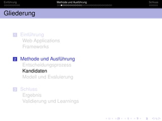 Einführung                   Methode und Ausführung   Schluss



Gliederung


       1     Einführung
              Web Applications
              Frameworks

       2     Methode und Ausführung
              Entscheidungsprozess
              Kandidaten
              Modell und Evaluierung

       3     Schluss
              Ergebnis
              Validierung und Learnings
 