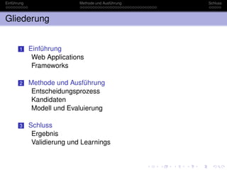 Einführung                   Methode und Ausführung   Schluss



Gliederung


       1     Einführung
              Web Applications
              Frameworks

       2     Methode und Ausführung
              Entscheidungsprozess
              Kandidaten
              Modell und Evaluierung

       3     Schluss
              Ergebnis
              Validierung und Learnings
 