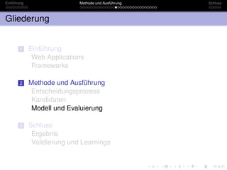 Einführung                   Methode und Ausführung   Schluss



Gliederung


       1     Einführung
              Web Applications
              Frameworks

       2     Methode und Ausführung
              Entscheidungsprozess
              Kandidaten
              Modell und Evaluierung

       3     Schluss
              Ergebnis
              Validierung und Learnings
 