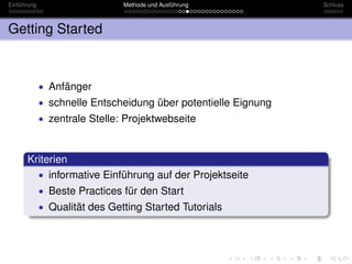 Einführung                     Methode und Ausführung           Schluss



Getting Started



             • Anfänger
             • schnelle Entscheidung über potentielle Eignung
             • zentrale Stelle: Projektwebseite



      Kriterien
        • informative Einführung auf der Projektseite
             • Beste Practices für den Start
             • Qualität des Getting Started Tutorials
 