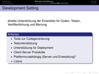 Einführung                     Methode und Ausführung           Schluss



Development Setting


      direkte Unterstützung der Entwickler für Coden, Testen,
      Veröffentlichung und Wartung


      Kriterien
        • Tools zur Codegenerierung
             • Testunterstützung
             • Unterstützung für Deployment
             • Client-Server Protokolle
             • Plattformunabhängig (Server und Entwicklung)*
             • Lizenz
 