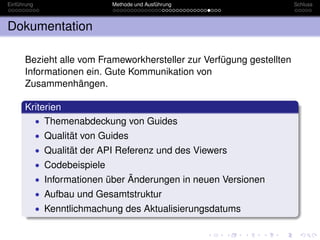 Einführung                     Methode und Ausführung                 Schluss



Dokumentation

      Bezieht alle vom Frameworkhersteller zur Verfügung gestellten
      Informationen ein. Gute Kommunikation von
      Zusammenhängen.

      Kriterien
        • Themenabdeckung von Guides
             • Qualität von Guides
             • Qualität der API Referenz und des Viewers
             • Codebeispiele
             • Informationen über Änderungen in neuen Versionen
             • Aufbau und Gesamtstruktur
             • Kenntlichmachung des Aktualisierungsdatums
 
