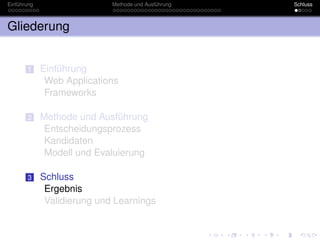 Einführung                   Methode und Ausführung   Schluss



Gliederung


       1     Einführung
              Web Applications
              Frameworks

       2     Methode und Ausführung
              Entscheidungsprozess
              Kandidaten
              Modell und Evaluierung

       3     Schluss
              Ergebnis
              Validierung und Learnings
 