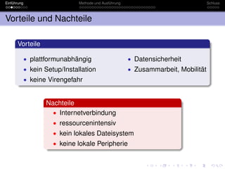 Einführung                      Methode und Ausführung                               Schluss



Vorteile und Nachteile

      Vorteile

             • plattformunabhängig                       • Datensicherheit
             • kein Setup/Installation                   • Zusammarbeit, Mobilität
             • keine Virengefahr


                    Nachteile
                      • Internetverbindung
                       • ressourcenintensiv
                       • kein lokales Dateisystem
                       • keine lokale Peripherie
 