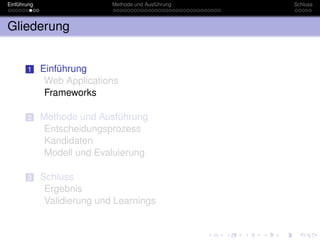 Einführung                   Methode und Ausführung   Schluss



Gliederung


       1     Einführung
              Web Applications
              Frameworks

       2     Methode und Ausführung
              Entscheidungsprozess
              Kandidaten
              Modell und Evaluierung

       3     Schluss
              Ergebnis
              Validierung und Learnings
 