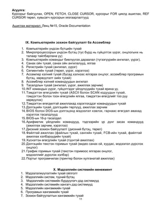Агуулга:
Курсорыг байгуулах, OPEN, FETCH, CLOSE CURSOR, курсорыг FOR циклд ашиглах, REF
CURSOR төрөл, хувьсагч курсорын хязгаарлалтууд

Ашиглах материал: Лекц №15, Oracle Documentation




          IX. Компьютерийн зохион байгуулалт ба Ассемблер
     1. Компьютерийн үндсэн бүтцийн тухай
     2. Микропроцессорын үндсэн бүтэц (тус бүрд нь гүйцэтгэх үүрэг, онцлогынх нь
         талаар тайлбарлана уу)
     3. Компьютерийн командыг биелүүлэх дараалал (түгээгүүрийн ангилал, үүрэг).
     4. Санах ойн тухай, санах ойн ангилалууд, ялгаа
     5. Регистрийн тухай (ангилал, үүрэг)
     6. Сегментийн тухай (төрөл, үүрэг, хэрэглээ)
     7. Ассемлер хэлний тухай (бусад хэлнээс ялгарах онцлог, ассемблер програмын
         бүтэц, хөрвүүлэлт хийх тухай)
     8. Ассемблер хэлний командуудын ангилал
     9. Тасалдлын тухай (ангилал, үүрэг, ажиллах зарчим)
     10. INT командын үүрэг, гүйцэтгэдэг үйлдлүүдийн тухай ярина уу.
     11. Тэмдэгтэн өгөгдлийн тухай (ASCII болон SCAN кодуудын тухай,
         тэмдэгтэн болон тоон өгөгдлийн ялгаа, тэмдэгтэн өгөгдлийг тоо руу
         хөрвүүлэх)
     12. Тэмдэгтэн өгөгдөлтэй ажиллахад хэрэглэгддэг командуудын тухай
     13. Дэлгэцийн тухай, дэлгэцийн төрлүүд, ажиллах зарчим
     14. BIOS болон DOS-ын дэлгэцэнд мэдээлэл хэвлэх, гарнаас өгөгдөл авахад
         хэрэглэх тасалдлууд
     15. BIOS-ын 16-р тасалдал
     16. Арифметик үйлдлийн командууд, тэдгээрийн үр дүнг засах командууд
         (ажиллах зарчим, хэрэглээ)
     17. Дискний зохион байгуулалт (дискний бүтэц, төрөл)
     18. Файлтай ажиллах (файлын тухай, сангийн тухай, FCB-ийн тухай, файлтай
         ажиллах хэлбэрүүдийн тухай)
     19. Хүснэгтэн өгөгдлийн тухай (түүнтэй ажиллах)
     20. Дэлгэцийн текстэн горимын тухай (видео санах ой, хуудас, мэдээлэл дүрслэх
         онцлог)
     21. График горимын тухай (текстэн горимоос ялгарах онцлог,
         мэдээллийг дүрслэх хэлбэр)
     22. Портыг програмчилах (принтер болон хулганатай ажиллах)


                           X. Мэдээллийн системийн менежмент
     1.   Мэдээлэлжүүлэлтийн тухай ойлголт
     2.   Мэдээллийн систем, түүний бүтэц
     3.   Мэдээллийн системийн бүрдүүлэгч дэд системүүд
     4.   Мэдээллийн системийн хангагч дэд системүүд
     5.   Мэдээллийн хангамжийн тухай
     6.   Програмын хангамжийн тухай
     7.   Зохион байгуулалтын хангамжийн тухай
                                         11
 