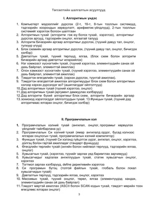 Төгсөлтийн шалгалтын асуултууд

                              I. Алгоритмын үндэс
1. Компьютерт мэдээллийг дүрслэх (2-т, 16-т, 8-тын тооллын системүүд,
    тэдгээрийн хоорондын хөрвүүлэлт, арифметик үйлдлүүд), 2-тын тооллын
    системийг хэрэглэх болсон шалтгаан
2. Алгоритмын тухай (алгоритм гэж юу болох тухай, хэрэглээ), алгоритмыг
    дүрслэх аргууд, тэдгээрийн онцлог, ялгаатай талууд
3. Алгоритм бичвэрийн аргаар алгоритмыг дүрслэх, (түүний давуу тал, онцлог,
    түлхүүр үгүүд)
4. Блок схемийн аргаар алгоритмыг дүрслэх, (түүний давуу тал, онцлог, бичигдэх
    хэлбэр)
5. Давталтын тухай, түүний төрлүүд, ялгаа, (блок схем болон алгоритм
    бичвэрийн аргаар давталтыг илэрхийлэх)
6. Нэг хэмжээст хүснэгтийн тухай, (түүний хэрэглээ, элементүүдийн санах ой
    дахь байрлал, элементтэй ажиллах)
7. Олон хэмжээст хүснэгтийн тухай, (түүний хэрэглээ, элементүүдийн санах ой
    дахь байрлал, элементтэй ажиллах)
8. Тэмдэгтэн өгөгдөлийн тухай, (хэрхэн дүрслэх, түүнтэй ажиллах).
9. Тэмдэгтэн өгөгдөлтэй ажиллах алгоритмуудыг блок схем болон алгоритмын
    хэлээр хэрхэн дүрсэлдэг вэ? (ашиглагддаг ойлголтууд)
10. Дэд алгоритмын тухай (түүний хэрэглээ, онцлог)
11. Дэд алгоритмын тухай (аргумент дамжуулах хэлбэрүүд)
12. Дэд алгоритм бүхий алгоритмыг блок схем, алгоритм бичвэрийн аргаар
13. зохиоход хэрэглэгддэг ойлголтуудын тухай. 13.Функцын тухай, (түүний дэд
    алгоритмаас ялгарах онцлог, бичигдэх хэлбэр)




                             II. Програмчлалын хэл
1.   Програмчлалын хэлний тухай (ангилал, онцлог, програмыг хөрвүүлэх
     үйлдлийг тайлбарлана уу)
2. Програмчлалын Си хэлний тухай (ямар ангилалд ордог, бусад хэлнээс
     ялгарах онцлогын тухай, програмчилалын хэлний компилятор)
3. Функцын тухай, (түүний Си хэлэнд гүйцэтгэх үүрэг, ангилал, онцлог, хэрэглээ,
     дэлгэц болон гартай ажилладаг стандарт функцууд)
4. Өгөгдлийн төрлийн тухай (энгийн болон нийлмэл төрлүүд, тэдгээрийн ялгаа,
     онцлог)
5. Хувьсагчын тухай, (хэрэглээ, түүнийг зарлах үед баримтлах зарчимууд)
6. Хувьсагчидыг хадгалах ангиллуудын тухай, статик хувьсагчын онцлог,
    хэрэглээ
7. Тогтмол зарлах хэлбэрүүд, define дериктевийн хэрэглээ
8. Си програмын бүтэц (толгой файлын тухай, глобаль болон локал
    хувьсагчидын тухай)
9. Давталтын төрлүүд, тэдгээрийн ялгаа, онцлог, хэрэглээ
10. Массивын тухай, түүний онцлог, төрөл, ялгаа (элементүүдэд хандах,
    элементүүдийн санах ой дахь байрлал)
11. Тэмдэгт мөртэй ажиллах (ASCII болон SCAN кодын тухай, тэмдэгт мөрийн тоон
    өгөгдлөөс ялгарах онцлог)
                                        3
 