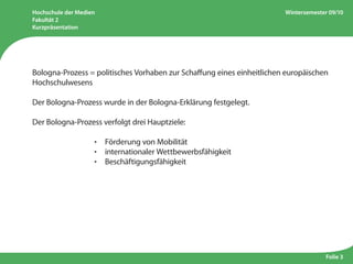Hochschule der Medien
Fakultät 2
Kurzpräsentation
Wintersemester 09/10
Folie 3
Bologna-Prozess = politisches Vorhaben zur Schaffung eines einheitlichen europäischen
Hochschulwesens
Der Bologna-Prozess wurde in der Bologna-Erklärung festgelegt.
Der Bologna-Prozess verfolgt drei Hauptziele:
					 ·  Förderung von Mobilität
					 ·  internationaler Wettbewerbsfähigkeit
					 ·  Beschäftigungsfähigkeit
 