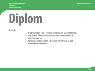 Hochschule der Medien
Fakultät 2
Kurzpräsentation
Wintersemester 09/10
Folie 5
Vorteile:
					 ·  traditioneller Titel – hohes Ansehen (in Deutschland)
					 · die Noten des Grundstudiums fliessen nicht mit in
die Endnote ein
					 · längere Studienzeiten – bessere Vertiefung in das
theoretische Wissen
Diplom
 