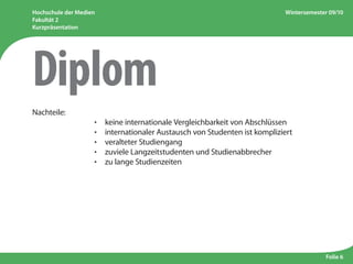 Hochschule der Medien
Fakultät 2
Kurzpräsentation
Wintersemester 09/10
Folie 6
Nachteile:
					 ·  keine internationale Vergleichbarkeit von Abschlüssen
					 ·  internationaler Austausch von Studenten ist kompliziert
					 ·  veralteter Studiengang
					 ·  zuviele Langzeitstudenten und Studienabbrecher
					 ·  zu lange Studienzeiten
Diplom
 