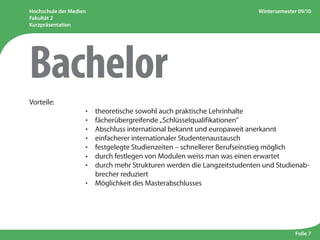 Hochschule der Medien
Fakultät 2
Kurzpräsentation
Wintersemester 09/10
Folie 7
Vorteile:
					 ·  theoretische sowohl auch praktische Lehrinhalte
					 ·  fächerübergreifende „Schlüsselqualifikationen”
					 ·  Abschluss international bekannt und europaweit anerkannt
					 ·  einfacherer internationaler Studentenaustausch
					 ·  festgelegte Studienzeiten – schnellerer Berufseinstieg möglich
	 	 	 	 	 •  durch festlegen von Modulen weiss man was einen erwartet
					 · durch mehr Strukturen werden die Langzeitstudenten und Studienab-
brecher reduziert
					 ·  Möglichkeit des Masterabschlusses
Bachelor
 