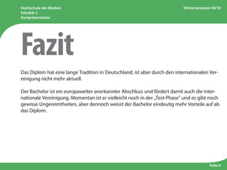 Hochschule der Medien
Fakultät 2
Kurzpräsentation
Wintersemester 09/10
Folie 9
Das Diplom hat eine lange Tradition in Deutschland, ist aber durch den internationalen Ver-
einigung nicht mehr aktuell.
Der Bachelor ist ein europaweiter anerkannter Abschluss und fördert damit auch die inter-
nationale Vereinigung. Momentan ist er vielleicht noch in der „Test-Phase” und es gibt noch
gewisse Ungereimtheiten, aber dennoch weisst der Bachelor eindeutig mehr Vorteile auf als
das Diplom.
Fazit
 