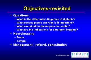 J. Stephen Huff, MD
Objectives-revisited
• Questions
– What is the differential diagnosis of diplopia?
– What causes ptosis and why is it important?
– What examination techniques are useful?
– What are the indications for emergent imaging?
• Neuroimaging
– Tests
– Tempo
• Management - referral, consultation
 