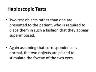 Haploscopic Tests
• Two test objects rather than one are
presented to the patient, who is required to
place them in such a fashion that they appear
superimposed.
• Again assuming that correspondence is
normal, the two objects are placed to
stimulate the foveae of the two eyes.
 