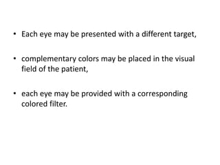 • Each eye may be presented with a different target,
• complementary colors may be placed in the visual
field of the patient,
• each eye may be provided with a corresponding
colored filter.
 