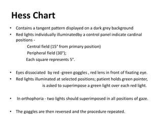 Hess Chart
• Contains a tangent pattern displayed on a dark grey background
• Red lights individually illuminatedby a control panel indicate cardinal
positions -
Central field (15° from primary position)
Peripheral field (30°);
Each square represents 5°.
• Eyes dissociated by red -green goggles , red lens in front of fixating eye.
• Red lights illuminated at selected positions; patient holds green pointer,
is asked to superimpose a green light over each red light.
• In orthophoria - two lights should superimposed in all positions of gaze.
• The goggles are then reversed and the procedure repeated.
 
