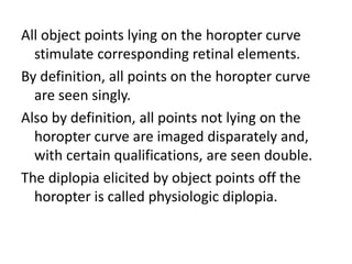 All object points lying on the horopter curve
stimulate corresponding retinal elements.
By definition, all points on the horopter curve
are seen singly.
Also by definition, all points not lying on the
horopter curve are imaged disparately and,
with certain qualifications, are seen double.
The diplopia elicited by object points off the
horopter is called physiologic diplopia.
 