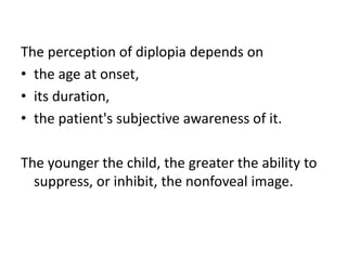 The perception of diplopia depends on
• the age at onset,
• its duration,
• the patient's subjective awareness of it.
The younger the child, the greater the ability to
suppress, or inhibit, the nonfoveal image.
 