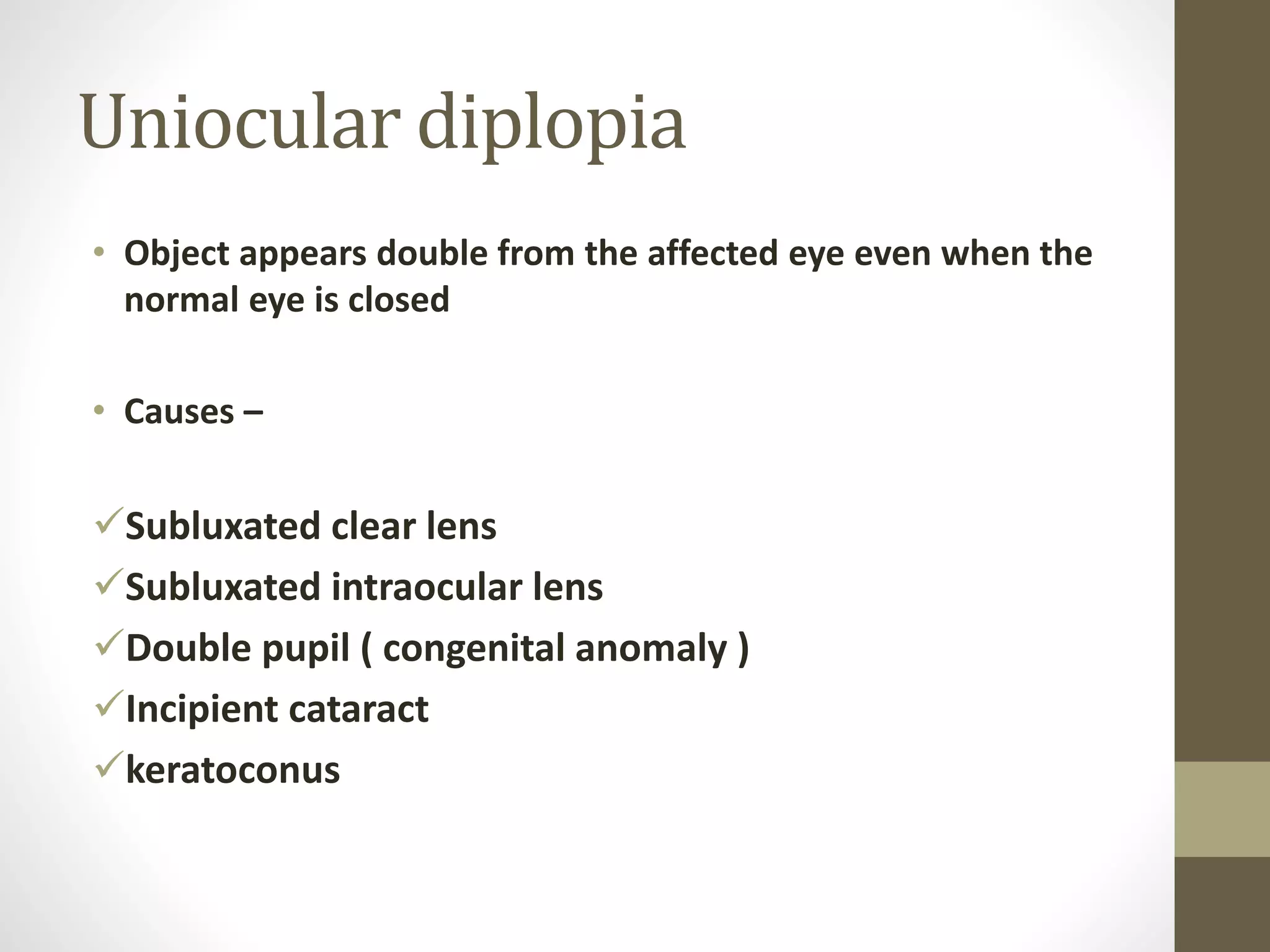 Uniocular diplopia
• Object appears double from the affected eye even when the
normal eye is closed
• Causes –
Subluxated clear lens
Subluxated intraocular lens
Double pupil ( congenital anomaly )
Incipient cataract
keratoconus
 