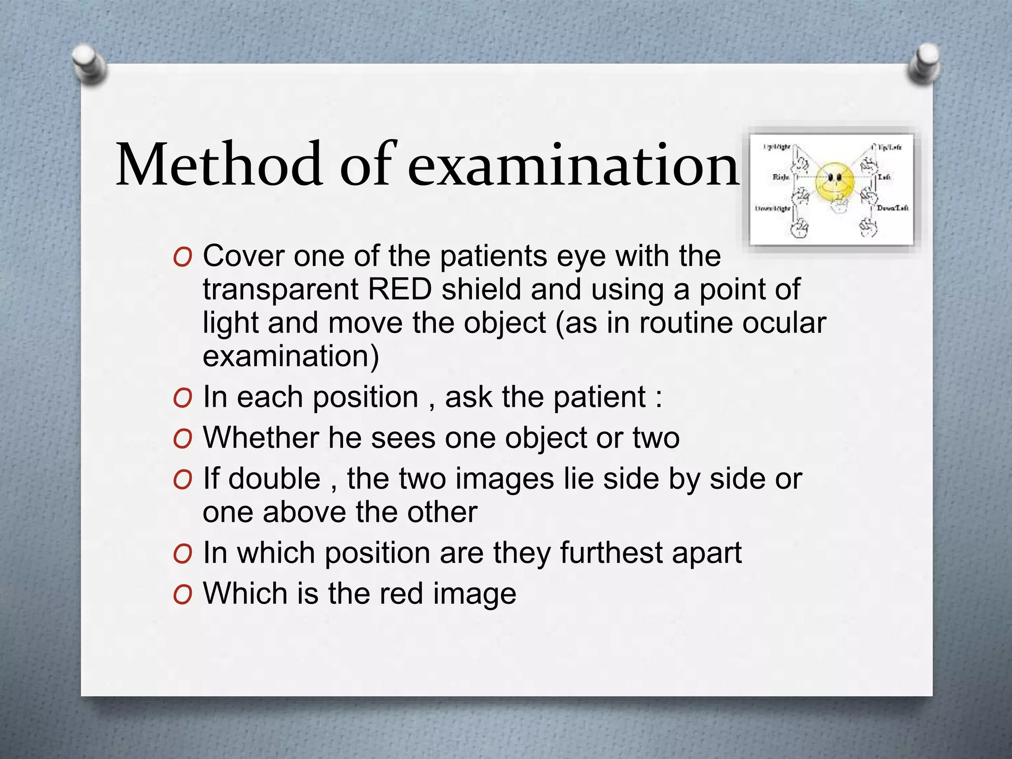 Method of examination
O Cover one of the patients eye with the
transparent RED shield and using a point of
light and move the object (as in routine ocular
examination)
O In each position , ask the patient :
O Whether he sees one object or two
O If double , the two images lie side by side or
one above the other
O In which position are they furthest apart
O Which is the red image
 