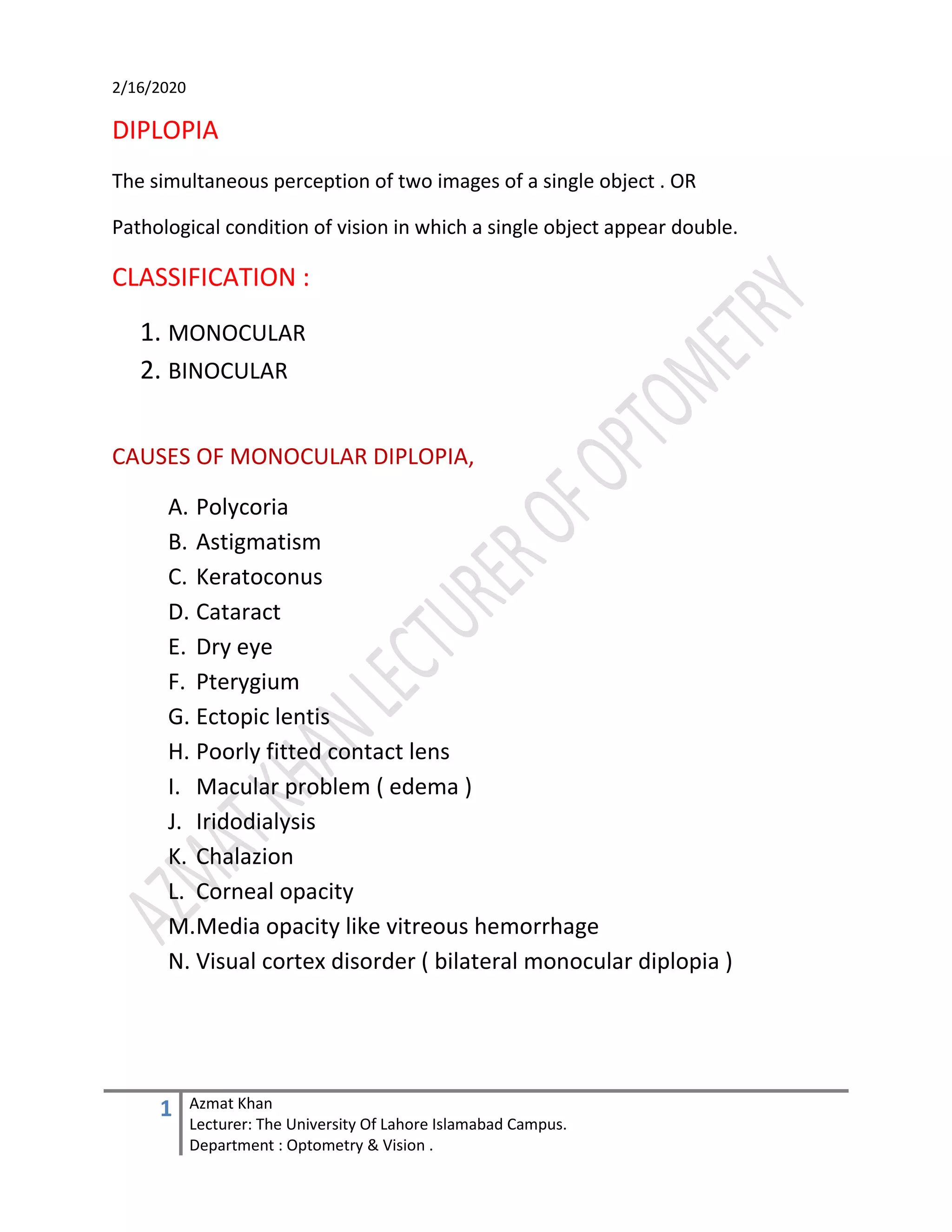 2/16/2020
1 Azmat Khan
Lecturer: The University Of Lahore Islamabad Campus.
Department : Optometry & Vision .
DIPLOPIA
The simultaneous perception of two images of a single object . OR
Pathological condition of vision in which a single object appear double.
CLASSIFICATION :
1. MONOCULAR
2. BINOCULAR
CAUSES OF MONOCULAR DIPLOPIA,
A. Polycoria
B. Astigmatism
C. Keratoconus
D. Cataract
E. Dry eye
F. Pterygium
G. Ectopic lentis
H. Poorly fitted contact lens
I. Macular problem ( edema )
J. Iridodialysis
K. Chalazion
L. Corneal opacity
M.Media opacity like vitreous hemorrhage
N. Visual cortex disorder ( bilateral monocular diplopia )