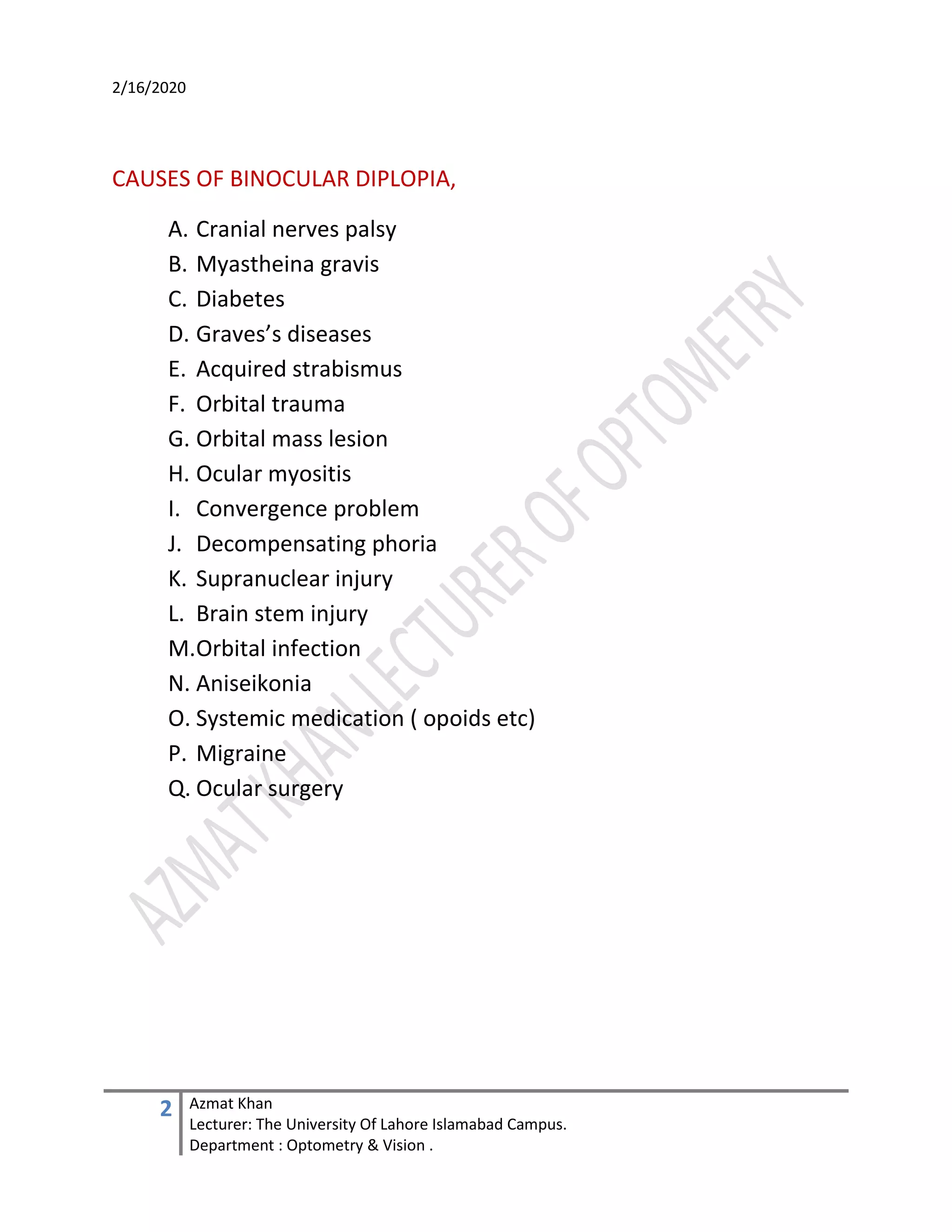 2/16/2020
2 Azmat Khan
Lecturer: The University Of Lahore Islamabad Campus.
Department : Optometry & Vision .
CAUSES OF BINOCULAR DIPLOPIA,
A. Cranial nerves palsy
B. Myastheina gravis
C. Diabetes
D. Graves’s diseases
E. Acquired strabismus
F. Orbital trauma
G. Orbital mass lesion
H. Ocular myositis
I. Convergence problem
J. Decompensating phoria
K. Supranuclear injury
L. Brain stem injury
M.Orbital infection
N. Aniseikonia
O. Systemic medication ( opoids etc)
P. Migraine
Q. Ocular surgery