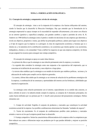 ¡                                                                                            Formulación estratégica
E

                                   TEMA 3.- FORMULACIÓN ESTRATÉGICA


    3.1.- Concepto de estrategia y componentes: niveles de estrategia.


          El concepto de estrategia viene a ser la respuesta de la empresa a las fuerzas influyentes del entorno,
    siendo la función que la desarrolla la Dirección Estratégica. Hay que entender que la formulación de la
    estrategia empresarial se apoya siempre en la necesidad de responder eficientemente y de actuar con eficacia
    en un entorno (genérico y específico) complejo, con grandes cambios y sujeto a periodos de crisis. K. R.
    Andrews en 1980 definía la estrategia como el patrón o modelo de decisiones de una empresa que determina y
    revela sus objetivos, propósitos o metas, que define las principales políticas y planes para lograr esos objetivos
    y el tipo de negocio que la empresa va a perseguir, la clase de organización económica y humana que es o
    intenta ser, y la naturaleza de la contribución económica y no económica que intenta aportar a sus accionistas,
    trabajadores, clientes y a la comunidad. Viene a definir los negocios en que una empresa competirá y la forma
    en que asignará los recursos para conseguir una ventaja competitiva.


          El concepto de estrategia se apoya en cuatro ideas básicas:
       - La primera de ellas es que la estrategia es una relación permanente entre la empresa y su entorno.
       - La segunda idea considera la estrategia como una respuesta a las expectativas del empresario, que se
       concretan en la definición de una misión y unos objetivos a largo plazo.
       - La tercera idea establece que la estrategia es un modelo de decisión que establece políticas, acciones y la
       adecuación de medios para cumplir con los objetivos generales.
       - La cuarta y última idea señala que la estrategia es un sistema de solución de los problemas estratégicos de
       la empresa, o combinación de las amenazas y oportunidades del entorno con las fortalezas y debilidades que
       muestra la organización.


          La estrategia como relación permanente con el entorno, especialmente en su sentido más concreto, es
    decir, referido al sector o la industria donde compite la empresa, se compone de 4 elementos principales, los
    cuales fueron definidos por vez primera por H. I. Ansoff, autor precursor del pensamiento estratégico. Dichos
    elementos son:


          1.- Campo de actividad. Engloba el conjunto de productos y mercados que constituyen la actividad
    económica actual de la empresa. Las posibles combinaciones determinan las llamadas “unidades de negocio”.
          2.- Vector de crecimiento: Es el conjunto de combinaciones posibles entre productos y mercados
    actuales o nuevos en los que la empresa puede basar su desarrollo.
          3.-Ventaja competitiva. Serían las características diferenciadoras de la empresa sobre la competencia que
    bien reducen sus costes o diferencian mejor sus productos por lo que pueden defender y mejorar su posición
    competitiva.
                                                                                                                       1
 