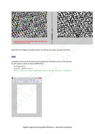 Note that the image has complex values. For taking real values, use abs command.
ABS
Using abs command, the function tries to adjust the intensity to zero or full intensity.
So, the output is white or black COMPLETELY.
Digital Image Processing MATLAB Notes – Akshansh Chaudhary
D
igitalIm
age
Processing
M
ATLAB
N
otes
-Akshansh
 