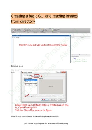 Creating a basic GUI and reading images
from directory
Dialog box opens
Note: "GUIDE - Graphical User Interface Development Environment"
Digital Image Processing MATLAB Notes – Akshansh Chaudhary
D
igitalIm
age
Processing
M
ATLAB
N
otes
-Akshansh
 