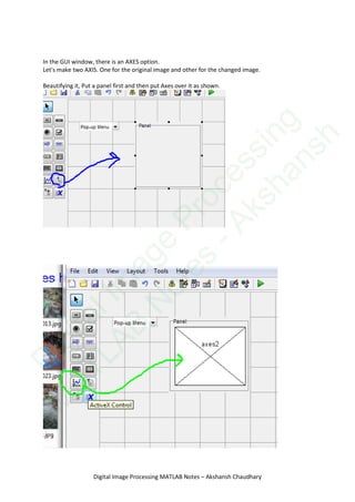 In the GUI window, there is an AXES option.
Let's make two AXIS. One for the original image and other for the changed image.
Beautifying it, Put a panel first and then put Axes over it as shown.
Digital Image Processing MATLAB Notes – Akshansh Chaudhary
D
igitalIm
age
Processing
M
ATLAB
N
otes
-Akshansh
 