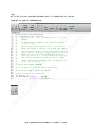 Now,
We can also click on the properties and change the colors of the background and its title, etc.
As we save this program, it creates an m file.
Digital Image Processing MATLAB Notes – Akshansh Chaudhary
D
igitalIm
age
Processing
M
ATLAB
N
otes
-Akshansh
 