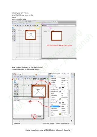 Similarly do for Y axes.
Save the GUI and open m file
Run it.
All boundaries gone.
Now, make a duplicate of the (Axes+Panel).
One will be input, other will be output.
Digital Image Processing MATLAB Notes – Akshansh Chaudhary
D
igitalIm
age
Processing
M
ATLAB
N
otes
-Akshansh
 