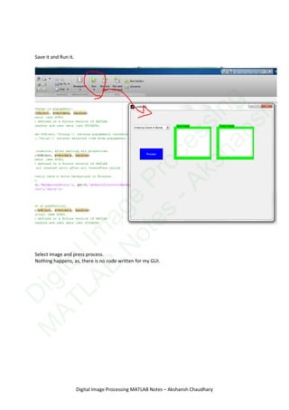Save it and Run it.
Select image and press process.
Nothing happens, as, there is no code written for my GUI.
Digital Image Processing MATLAB Notes – Akshansh Chaudhary
D
igitalIm
age
Processing
M
ATLAB
N
otes
-Akshansh
 