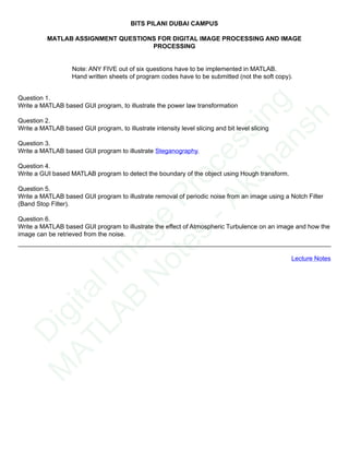 BITS PILANI DUBAI CAMPUS
MATLAB ASSIGNMENT QUESTIONS FOR DIGITAL IMAGE PROCESSING AND IMAGE
PROCESSING
Note: ANY FIVE out of six questions have to be implemented in MATLAB.
Hand written sheets of program codes have to be submitted (not the soft copy).
Question 1.
Write a MATLAB based GUI program, to illustrate the power law transformation
Question 2.
Write a MATLAB based GUI program, to illustrate intensity level slicing and bit level slicing
Question 3.
Write a MATLAB based GUI program to illustrate Steganography.
Question 4.
Write a GUI based MATLAB program to detect the boundary of the object using Hough transform.
Question 5.
Write a MATLAB based GUI program to illustrate removal of periodic noise from an image using a Notch Filter
(Band Stop Filter).
Question 6.
Write a MATLAB based GUI program to illustrate the effect of Atmospheric Turbulence on an image and how the
image can be retrieved from the noise.
Lecture Notes
D
igitalIm
age
Processing
M
ATLAB
N
otes
-Akshansh
 